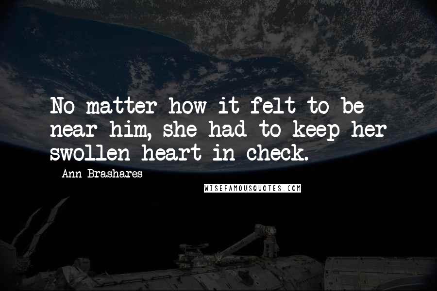 Ann Brashares Quotes: No matter how it felt to be near him, she had to keep her swollen heart in check.