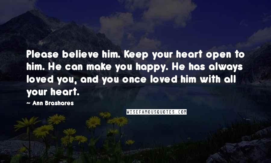 Ann Brashares Quotes: Please believe him. Keep your heart open to him. He can make you happy. He has always loved you, and you once loved him with all your heart.