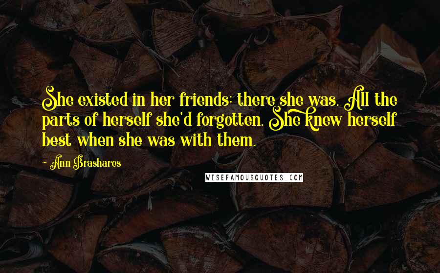 Ann Brashares Quotes: She existed in her friends; there she was. All the parts of herself she'd forgotten. She knew herself best when she was with them.