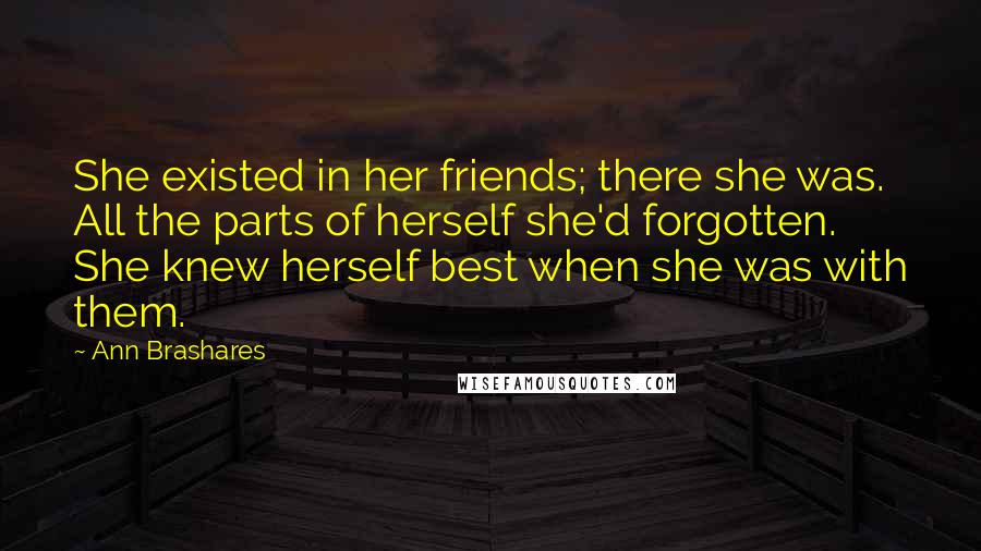 Ann Brashares Quotes: She existed in her friends; there she was. All the parts of herself she'd forgotten. She knew herself best when she was with them.