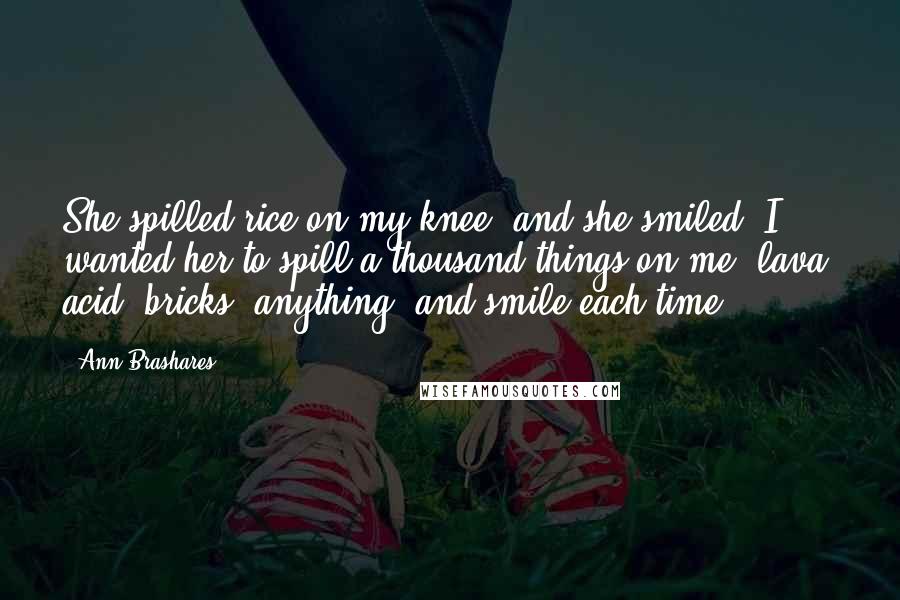 Ann Brashares Quotes: She spilled rice on my knee, and she smiled. I wanted her to spill a thousand things on me, lava, acid, bricks, anything, and smile each time