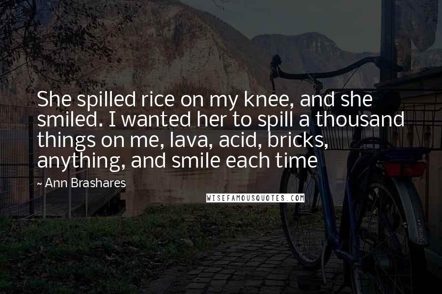 Ann Brashares Quotes: She spilled rice on my knee, and she smiled. I wanted her to spill a thousand things on me, lava, acid, bricks, anything, and smile each time