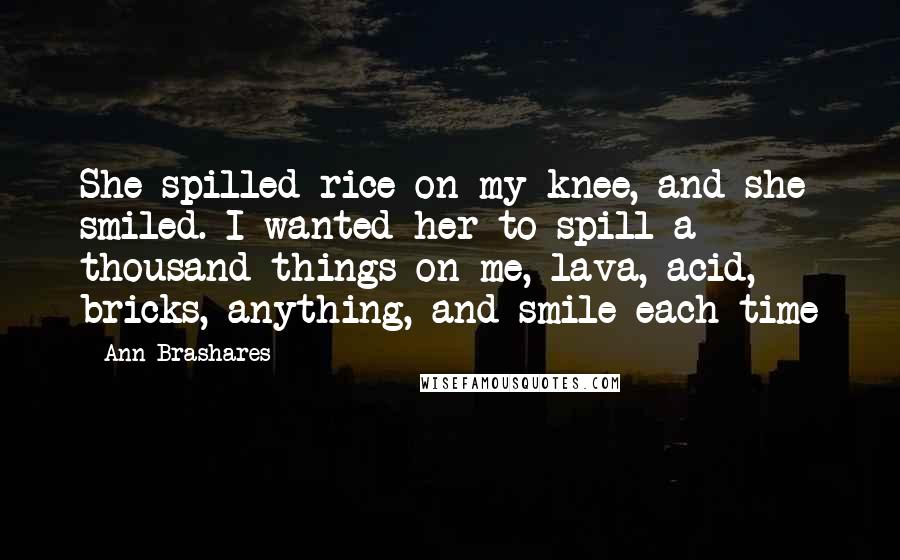 Ann Brashares Quotes: She spilled rice on my knee, and she smiled. I wanted her to spill a thousand things on me, lava, acid, bricks, anything, and smile each time