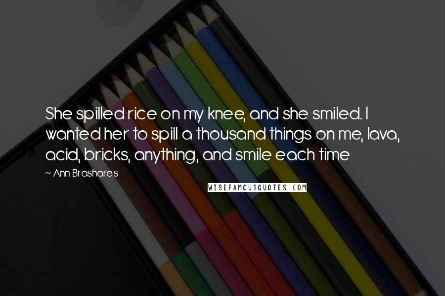 Ann Brashares Quotes: She spilled rice on my knee, and she smiled. I wanted her to spill a thousand things on me, lava, acid, bricks, anything, and smile each time