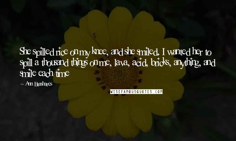 Ann Brashares Quotes: She spilled rice on my knee, and she smiled. I wanted her to spill a thousand things on me, lava, acid, bricks, anything, and smile each time