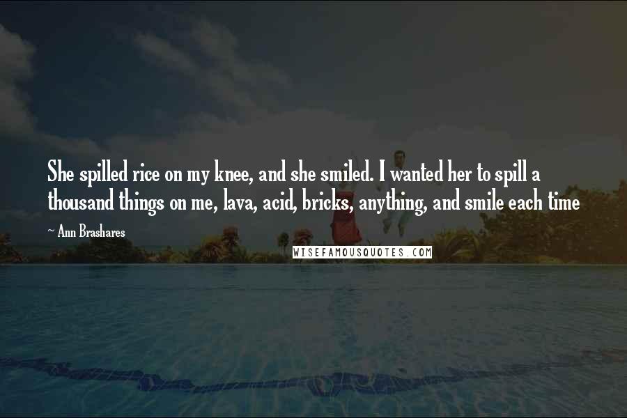 Ann Brashares Quotes: She spilled rice on my knee, and she smiled. I wanted her to spill a thousand things on me, lava, acid, bricks, anything, and smile each time