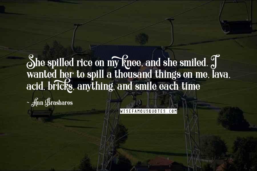 Ann Brashares Quotes: She spilled rice on my knee, and she smiled. I wanted her to spill a thousand things on me, lava, acid, bricks, anything, and smile each time