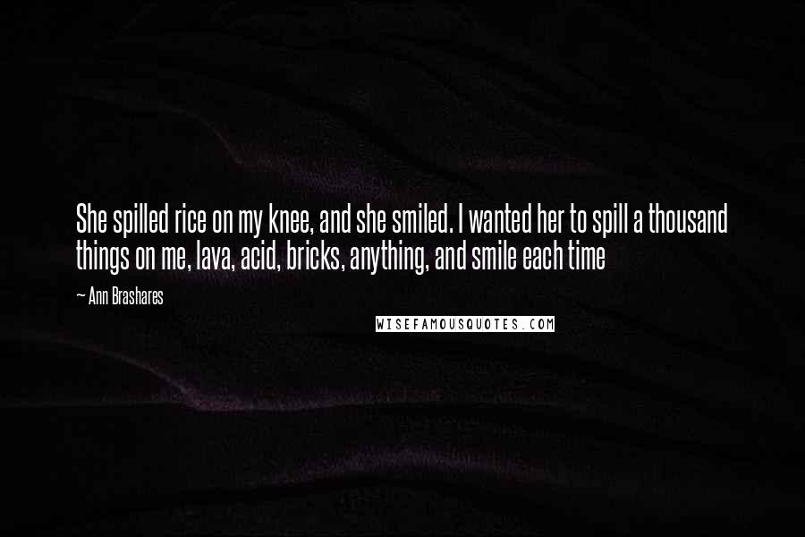 Ann Brashares Quotes: She spilled rice on my knee, and she smiled. I wanted her to spill a thousand things on me, lava, acid, bricks, anything, and smile each time