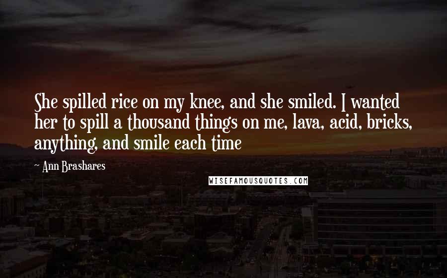 Ann Brashares Quotes: She spilled rice on my knee, and she smiled. I wanted her to spill a thousand things on me, lava, acid, bricks, anything, and smile each time