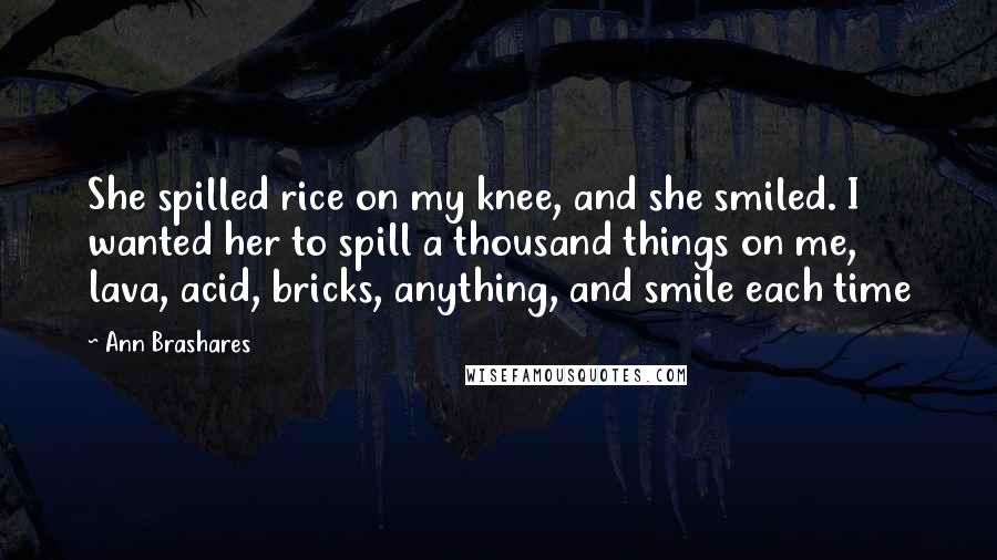 Ann Brashares Quotes: She spilled rice on my knee, and she smiled. I wanted her to spill a thousand things on me, lava, acid, bricks, anything, and smile each time