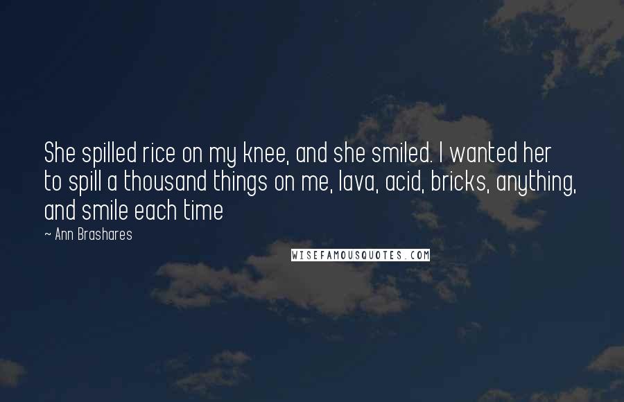 Ann Brashares Quotes: She spilled rice on my knee, and she smiled. I wanted her to spill a thousand things on me, lava, acid, bricks, anything, and smile each time