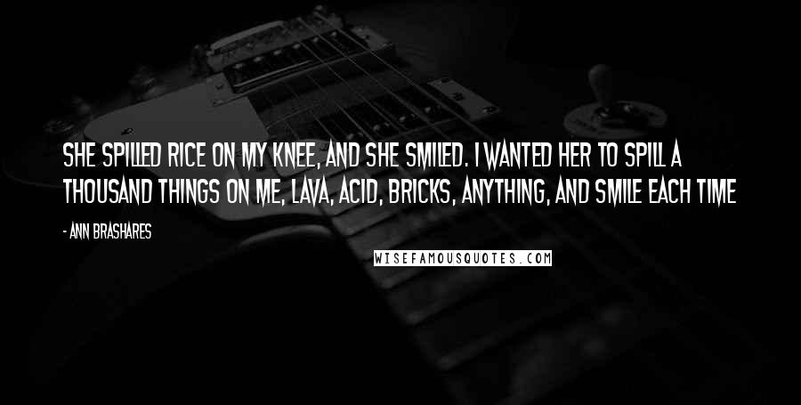 Ann Brashares Quotes: She spilled rice on my knee, and she smiled. I wanted her to spill a thousand things on me, lava, acid, bricks, anything, and smile each time