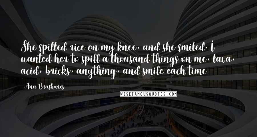 Ann Brashares Quotes: She spilled rice on my knee, and she smiled. I wanted her to spill a thousand things on me, lava, acid, bricks, anything, and smile each time