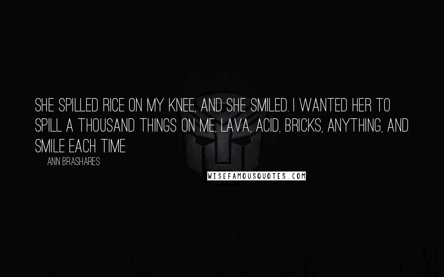 Ann Brashares Quotes: She spilled rice on my knee, and she smiled. I wanted her to spill a thousand things on me, lava, acid, bricks, anything, and smile each time