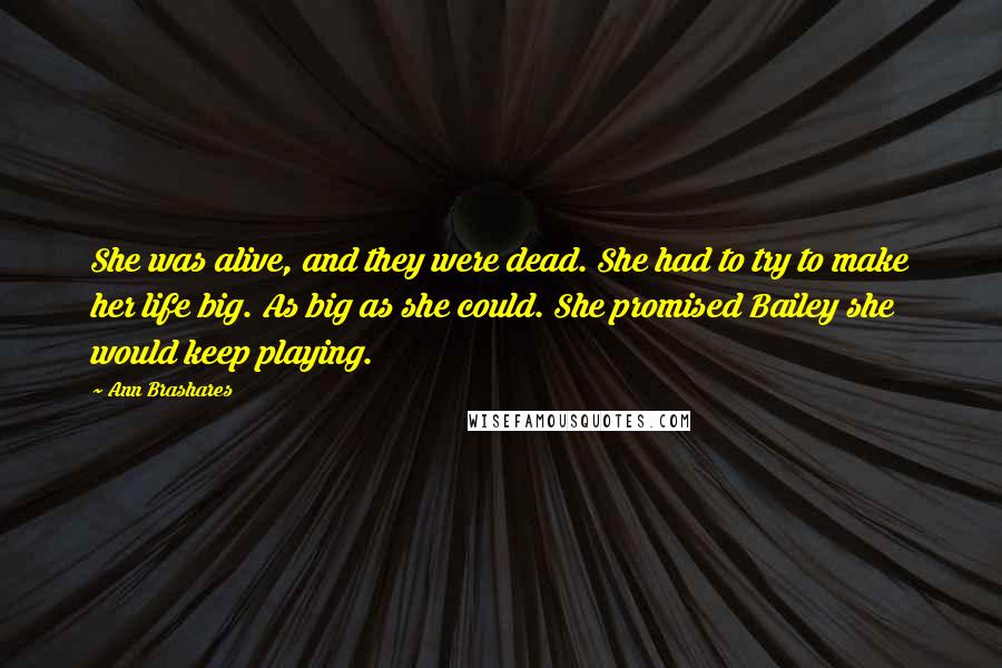 Ann Brashares Quotes: She was alive, and they were dead. She had to try to make her life big. As big as she could. She promised Bailey she would keep playing.