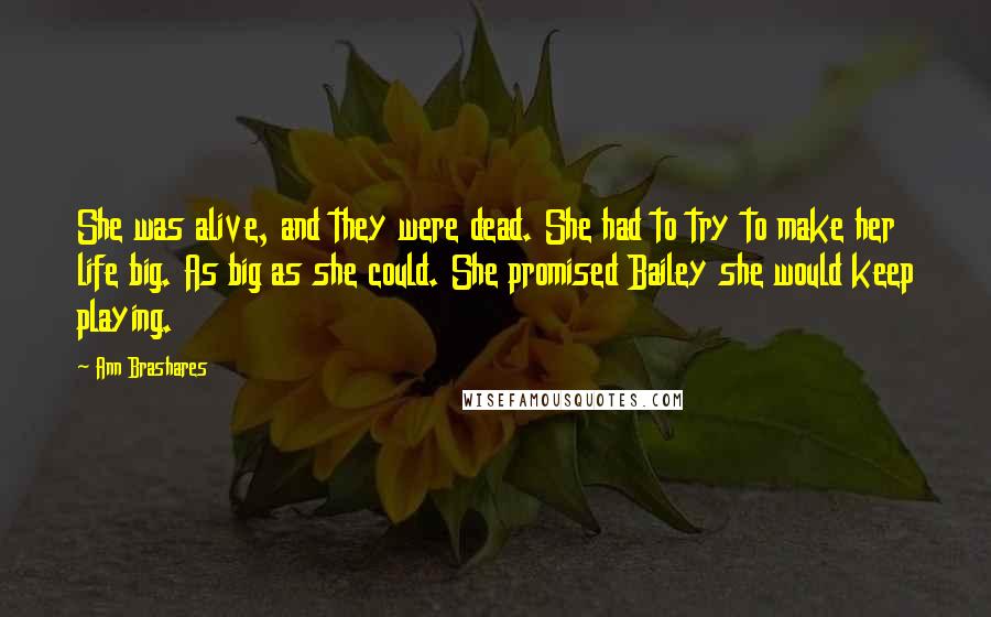 Ann Brashares Quotes: She was alive, and they were dead. She had to try to make her life big. As big as she could. She promised Bailey she would keep playing.