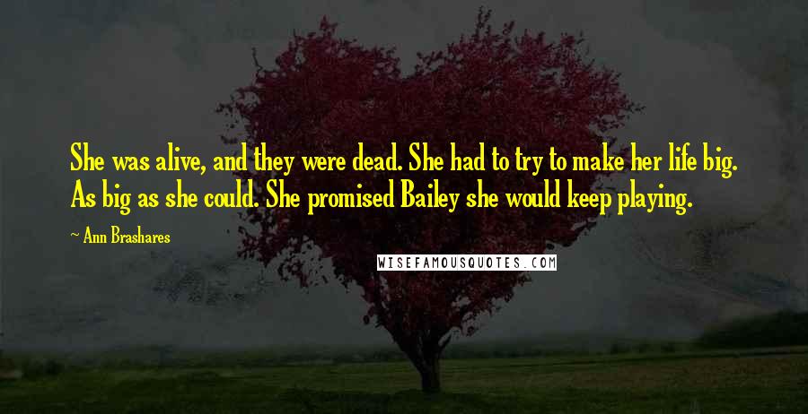 Ann Brashares Quotes: She was alive, and they were dead. She had to try to make her life big. As big as she could. She promised Bailey she would keep playing.