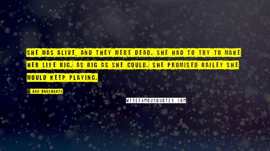 Ann Brashares Quotes: She was alive, and they were dead. She had to try to make her life big. As big as she could. She promised Bailey she would keep playing.