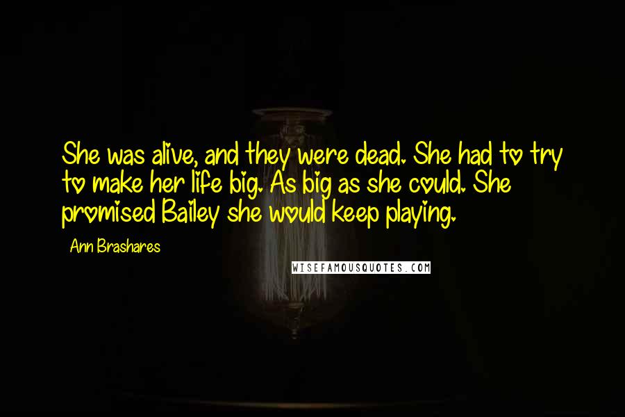 Ann Brashares Quotes: She was alive, and they were dead. She had to try to make her life big. As big as she could. She promised Bailey she would keep playing.