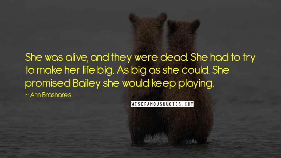 Ann Brashares Quotes: She was alive, and they were dead. She had to try to make her life big. As big as she could. She promised Bailey she would keep playing.