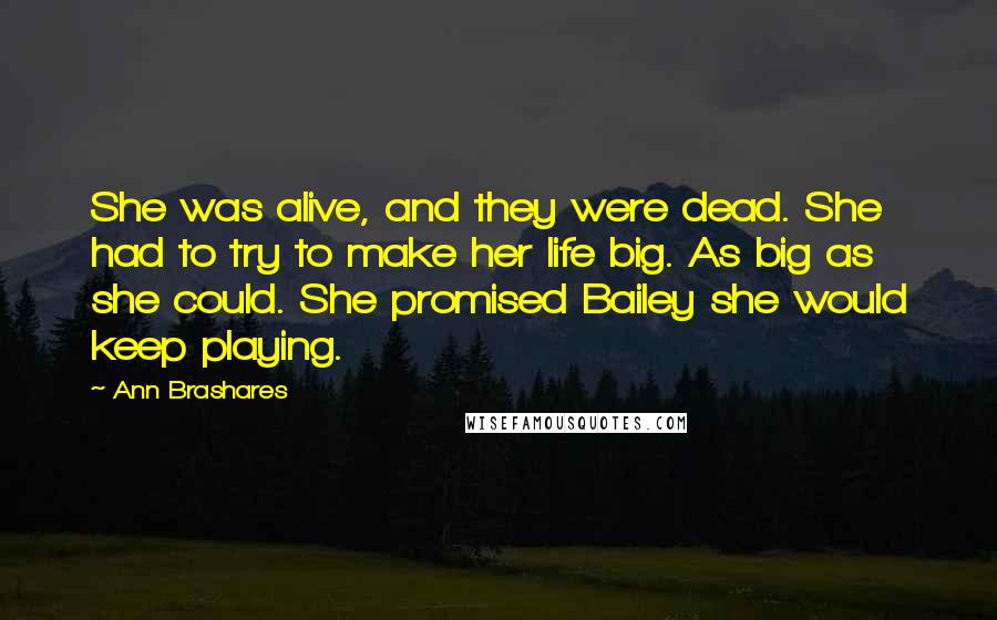 Ann Brashares Quotes: She was alive, and they were dead. She had to try to make her life big. As big as she could. She promised Bailey she would keep playing.