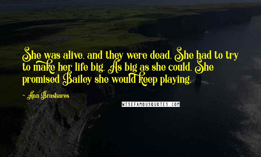 Ann Brashares Quotes: She was alive, and they were dead. She had to try to make her life big. As big as she could. She promised Bailey she would keep playing.
