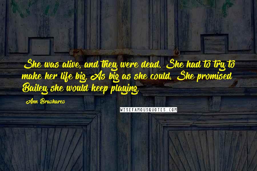 Ann Brashares Quotes: She was alive, and they were dead. She had to try to make her life big. As big as she could. She promised Bailey she would keep playing.