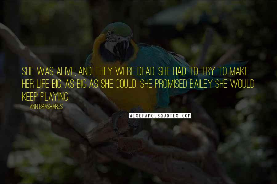 Ann Brashares Quotes: She was alive, and they were dead. She had to try to make her life big. As big as she could. She promised Bailey she would keep playing.