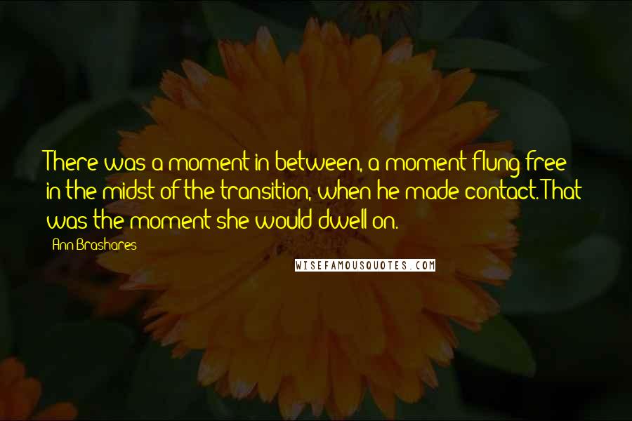 Ann Brashares Quotes: There was a moment in between, a moment flung free in the midst of the transition, when he made contact. That was the moment she would dwell on.