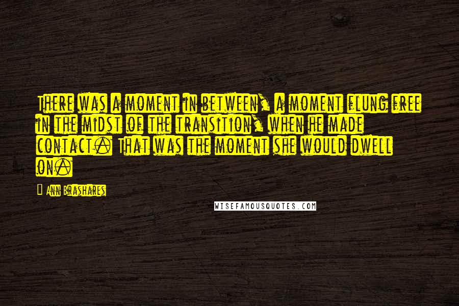 Ann Brashares Quotes: There was a moment in between, a moment flung free in the midst of the transition, when he made contact. That was the moment she would dwell on.