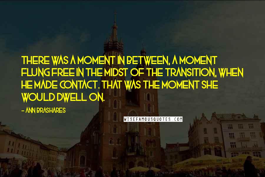 Ann Brashares Quotes: There was a moment in between, a moment flung free in the midst of the transition, when he made contact. That was the moment she would dwell on.