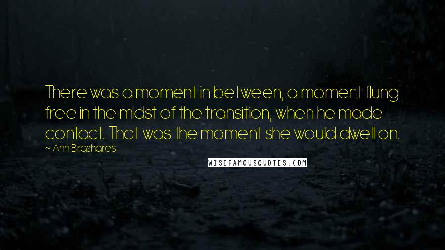 Ann Brashares Quotes: There was a moment in between, a moment flung free in the midst of the transition, when he made contact. That was the moment she would dwell on.