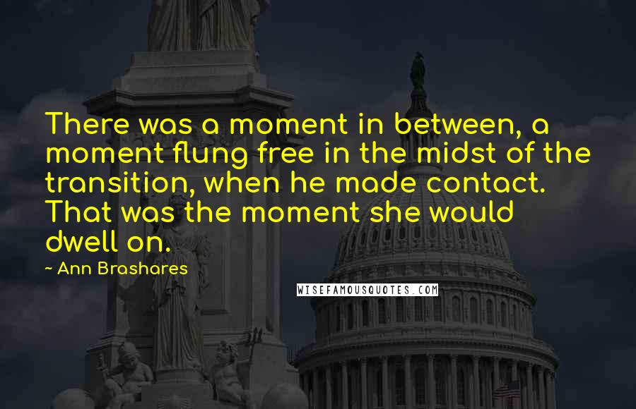 Ann Brashares Quotes: There was a moment in between, a moment flung free in the midst of the transition, when he made contact. That was the moment she would dwell on.