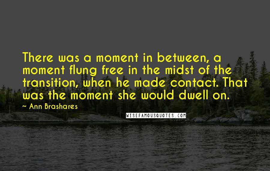 Ann Brashares Quotes: There was a moment in between, a moment flung free in the midst of the transition, when he made contact. That was the moment she would dwell on.