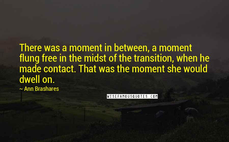 Ann Brashares Quotes: There was a moment in between, a moment flung free in the midst of the transition, when he made contact. That was the moment she would dwell on.
