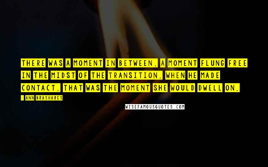 Ann Brashares Quotes: There was a moment in between, a moment flung free in the midst of the transition, when he made contact. That was the moment she would dwell on.