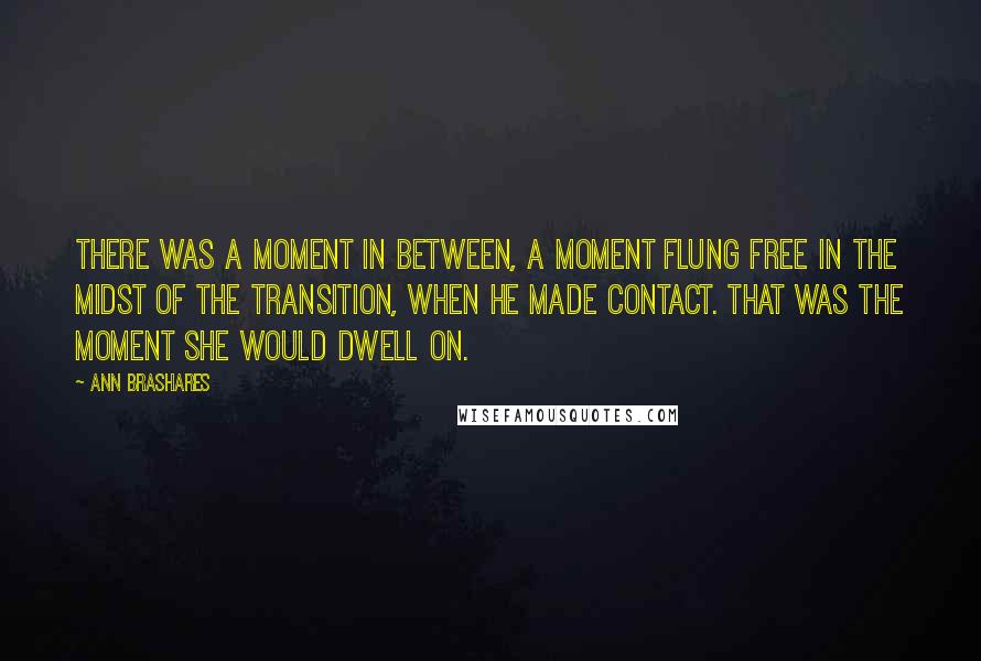 Ann Brashares Quotes: There was a moment in between, a moment flung free in the midst of the transition, when he made contact. That was the moment she would dwell on.