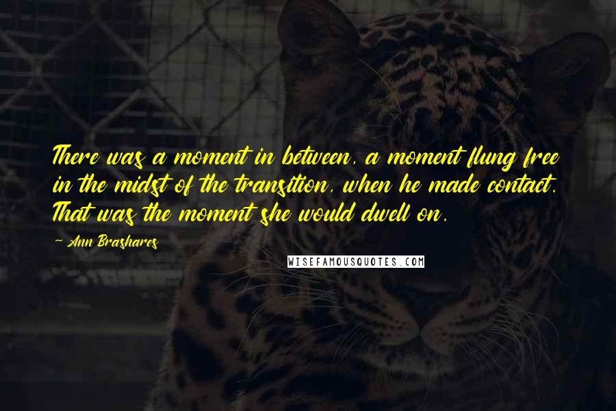 Ann Brashares Quotes: There was a moment in between, a moment flung free in the midst of the transition, when he made contact. That was the moment she would dwell on.