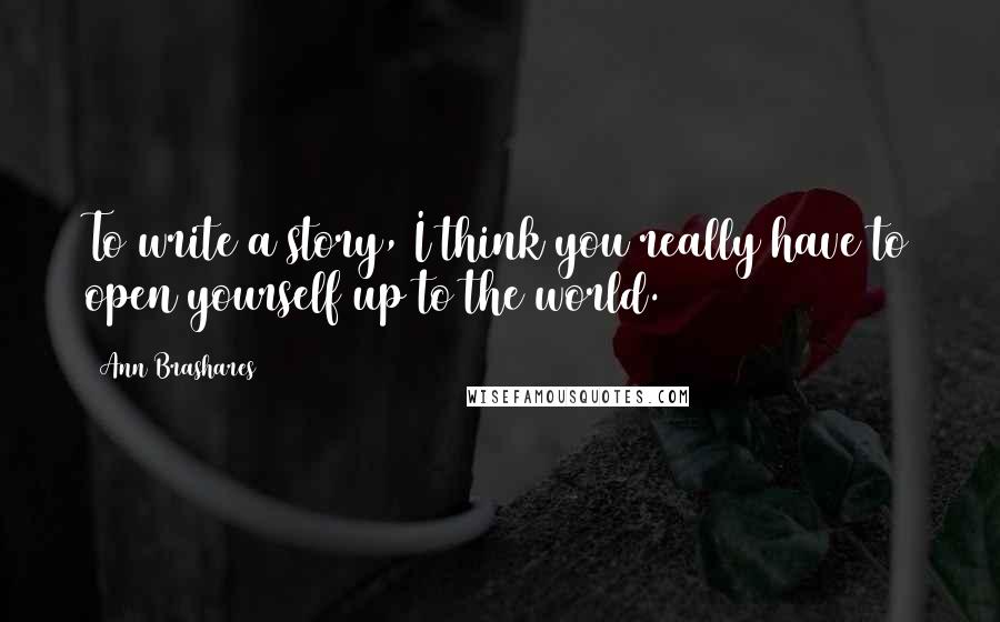 Ann Brashares Quotes: To write a story, I think you really have to open yourself up to the world.