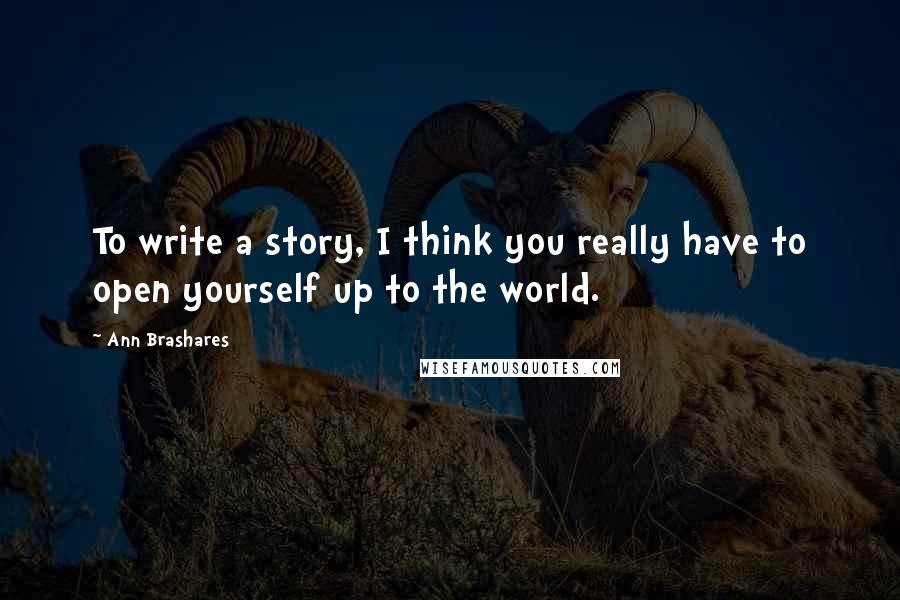 Ann Brashares Quotes: To write a story, I think you really have to open yourself up to the world.