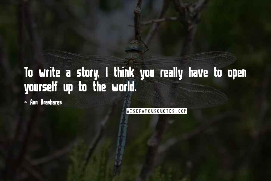 Ann Brashares Quotes: To write a story, I think you really have to open yourself up to the world.
