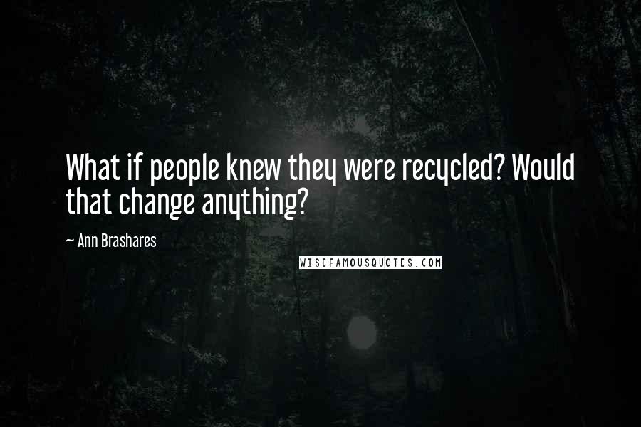 Ann Brashares Quotes: What if people knew they were recycled? Would that change anything?