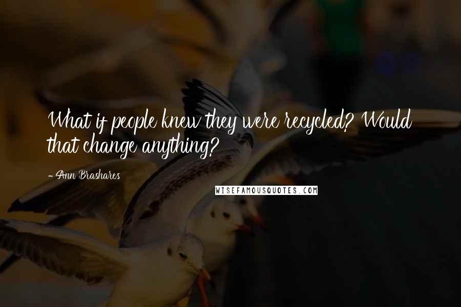 Ann Brashares Quotes: What if people knew they were recycled? Would that change anything?