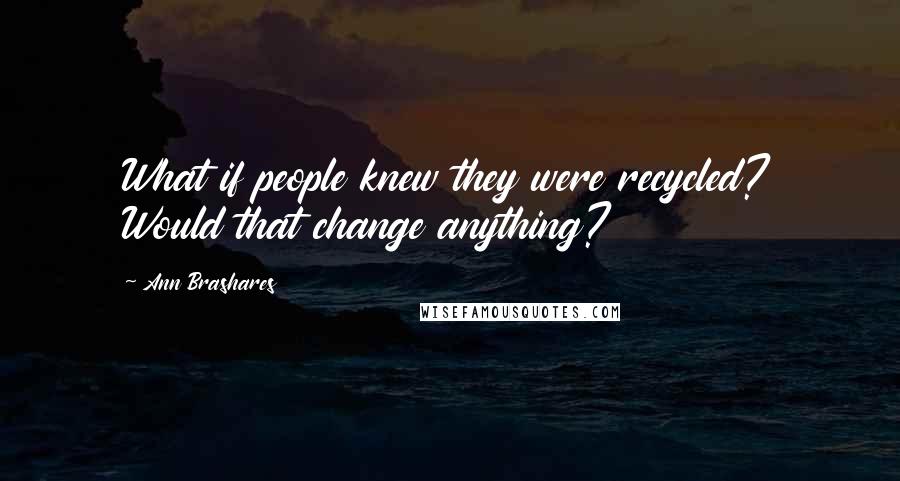 Ann Brashares Quotes: What if people knew they were recycled? Would that change anything?