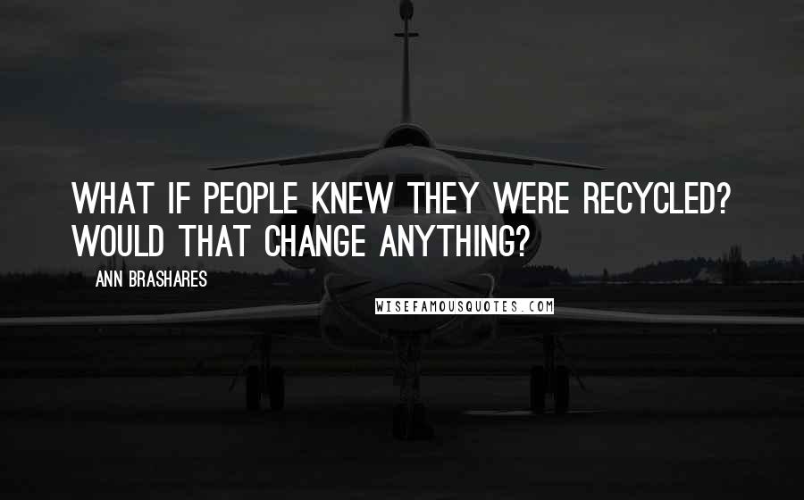 Ann Brashares Quotes: What if people knew they were recycled? Would that change anything?