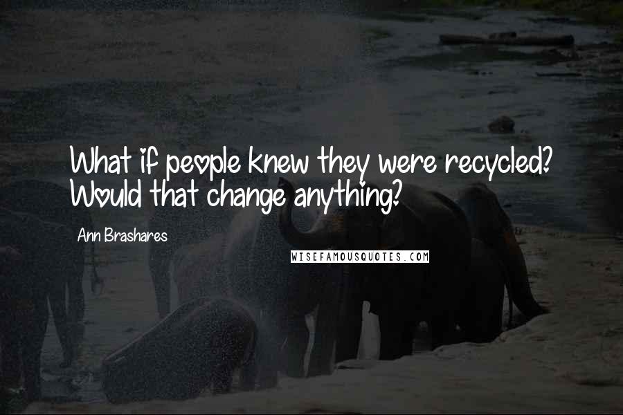 Ann Brashares Quotes: What if people knew they were recycled? Would that change anything?