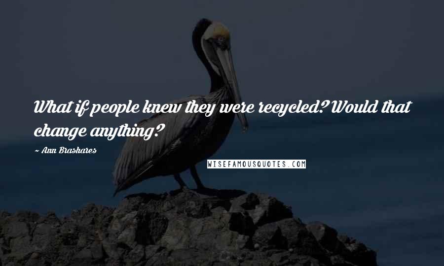 Ann Brashares Quotes: What if people knew they were recycled? Would that change anything?