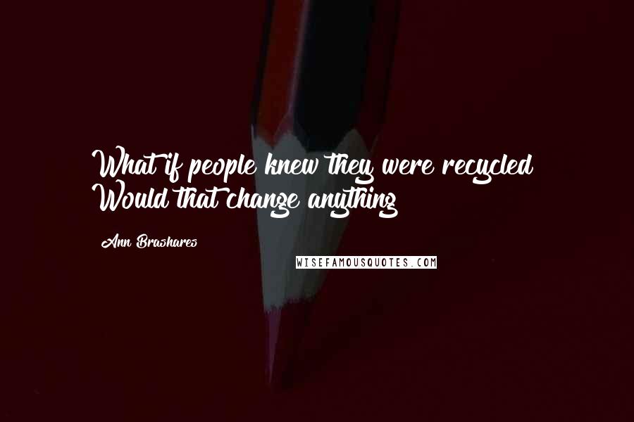 Ann Brashares Quotes: What if people knew they were recycled? Would that change anything?