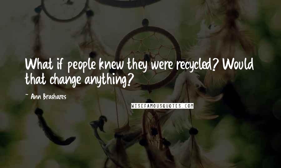 Ann Brashares Quotes: What if people knew they were recycled? Would that change anything?