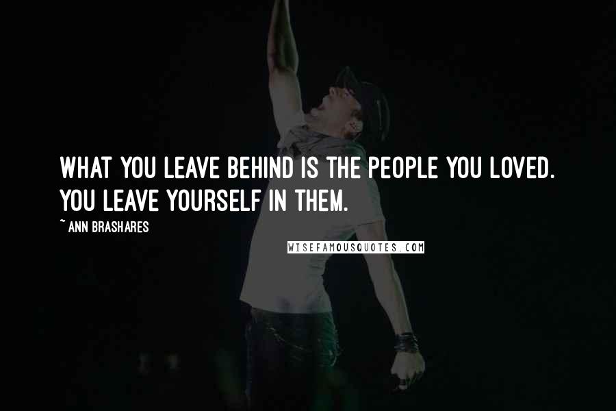 Ann Brashares Quotes: What you leave behind is the people you loved. You leave yourself in them.